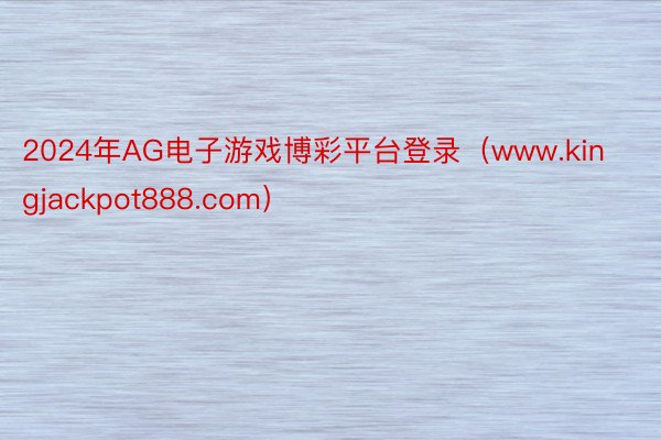 2024年AG电子游戏博彩平台登录（www.kingjackpot888.com）