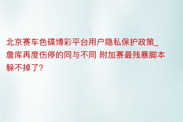 北京赛车色碟博彩平台用户隐私保护政策_詹库再度伤停的同与不同 附加赛最残暴脚本躲不掉了？