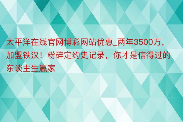 太平洋在线官网博彩网站优惠_两年3500万，加盟铁汉！粉碎定约史记录，你才是信得过的东谈主生赢家