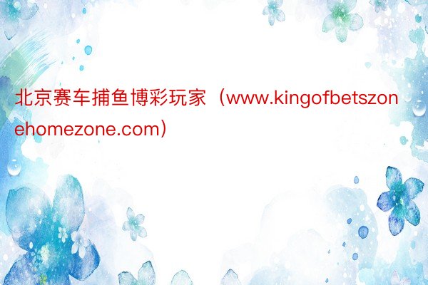 北京赛车捕鱼博彩玩家（www.kingofbetszonehomezone.com）