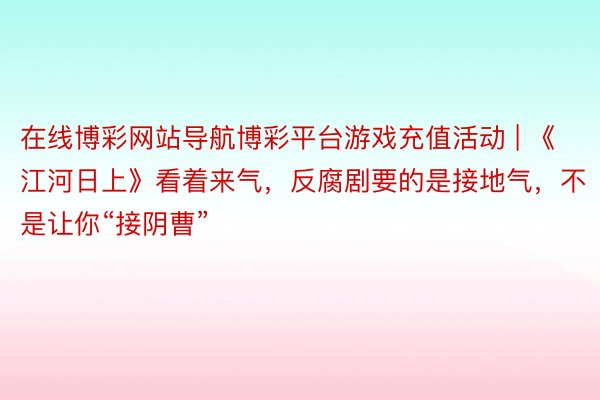 在线博彩网站导航博彩平台游戏充值活动 | 《江河日上》看着来气，反腐剧要的是接地气，不是让你“接阴曹”