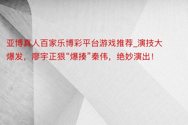 亚博真人百家乐博彩平台游戏推荐_演技大爆发，廖宇正狠“爆揍”秦伟，绝妙演出！