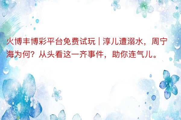 火博丰博彩平台免费试玩 | 淳儿遭溺水，周宁海为何？从头看这一齐事件，助你连气儿。