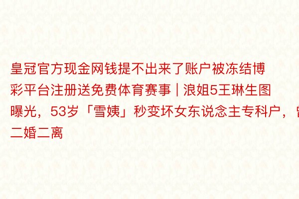 皇冠官方现金网钱提不出来了账户被冻结博彩平台注册送免费体育赛事 | 浪姐5王琳生图曝光，53岁「雪姨」秒变坏女东说念主专科户，曾二婚二离