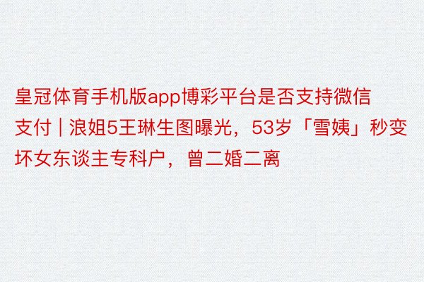 皇冠体育手机版app博彩平台是否支持微信支付 | 浪姐5王琳生图曝光，53岁「雪姨」秒变坏女东谈主专科户，曾二婚二离