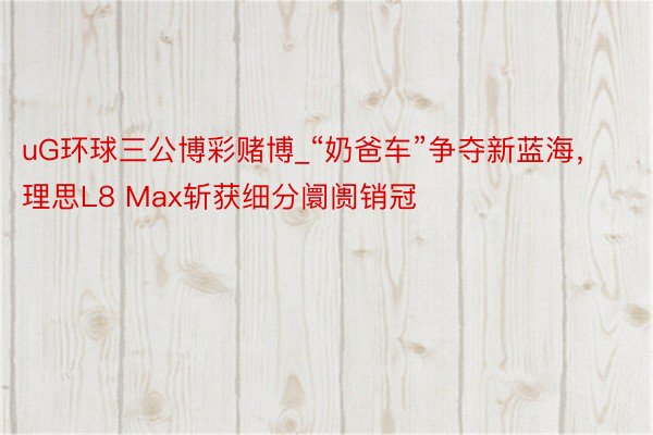 uG环球三公博彩赌博_“奶爸车”争夺新蓝海，理思L8 Max斩获细分阛阓销冠