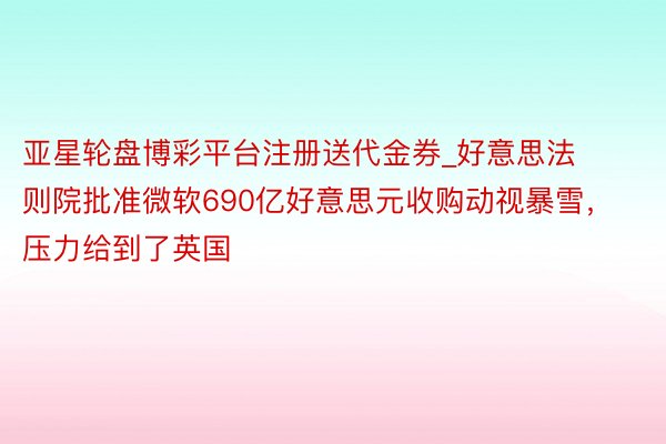 亚星轮盘博彩平台注册送代金券_好意思法则院批准微软690亿好意思元收购动视暴雪，压力给到了英国