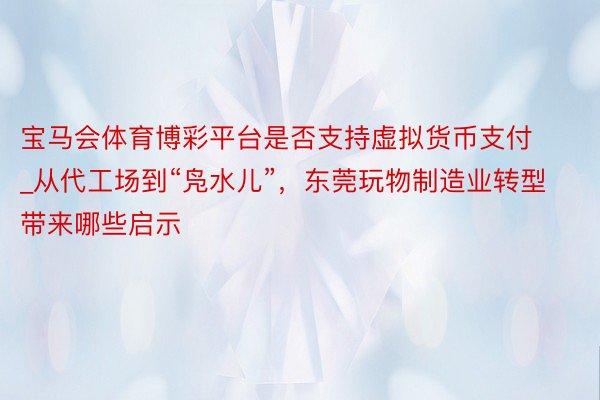 宝马会体育博彩平台是否支持虚拟货币支付_从代工场到“凫水儿”，东莞玩物制造业转型带来哪些启示