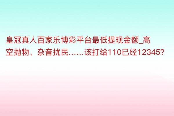 皇冠真人百家乐博彩平台最低提现金额_高空抛物、杂音扰民……该打给110已经12345？