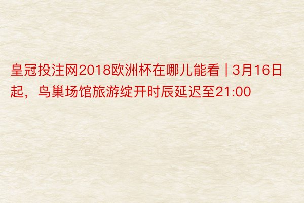 皇冠投注网2018欧洲杯在哪儿能看 | 3月16日起，鸟巢场馆旅游绽开时辰延迟至21:00