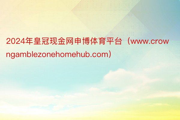 2024年皇冠现金网申博体育平台（www.crowngamblezonehomehub.com）