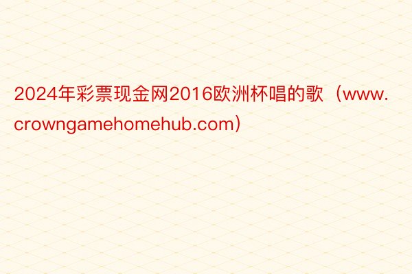 2024年彩票现金网2016欧洲杯唱的歌（www.crowngamehomehub.com）