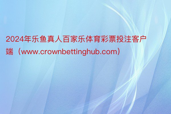 2024年乐鱼真人百家乐体育彩票投注客户端（www.crownbettinghub.com）