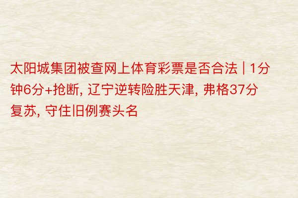 太阳城集团被查网上体育彩票是否合法 | 1分钟6分+抢断, 辽宁逆转险胜天津, 弗格37分复苏, 守住旧例赛头名