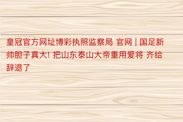 皇冠官方网址博彩执照监察局 官网 | 国足新帅胆子真大! 把山东泰山大帝重用爱将 齐给辞退了