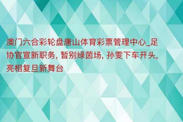 澳门六合彩轮盘唐山体育彩票管理中心_足协官宣新职务, 暂别绿茵场, 孙雯下车开头, 亮相复旦新舞台