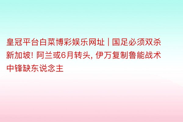 皇冠平台白菜博彩娱乐网址 | 国足必须双杀新加坡! 阿兰或6月转头, 伊万复制鲁能战术 中锋缺东说念主