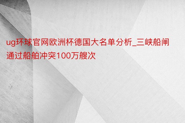 ug环球官网欧洲杯德国大名单分析_三峡船闸通过船舶冲突100万艘次