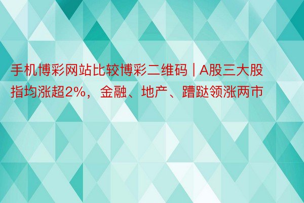 手机博彩网站比较博彩二维码 | A股三大股指均涨超2%，金融、地产、蹧跶领涨两市