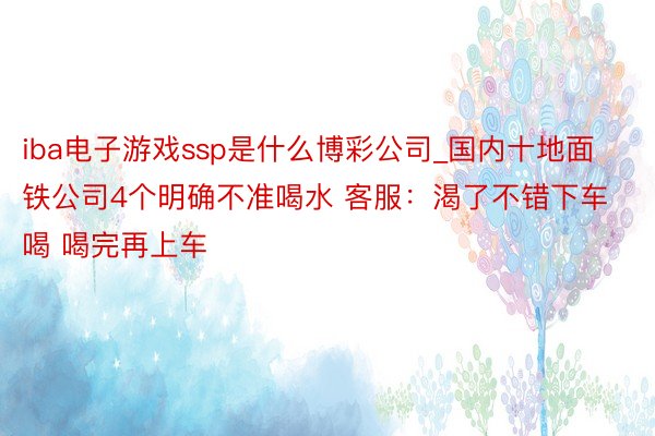 iba电子游戏ssp是什么博彩公司_国内十地面铁公司4个明确不准喝水 客服：渴了不错下车喝 喝完再上车