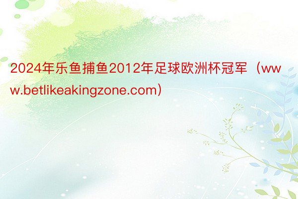 2024年乐鱼捕鱼2012年足球欧洲杯冠军（www.betlikeakingzone.com）