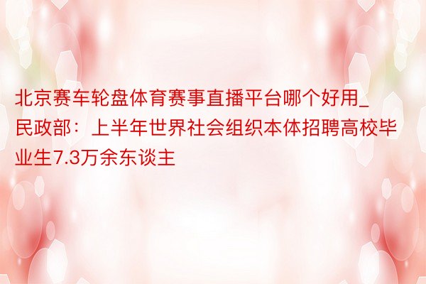 北京赛车轮盘体育赛事直播平台哪个好用_民政部：上半年世界社会组织本体招聘高校毕业生7.3万余东谈主