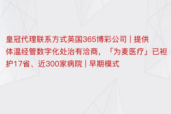 皇冠代理联系方式英国365博彩公司 | 提供体温经管数字化处治有洽商，「为麦医疗」已袒护17省、近300家病院 | 早期模式