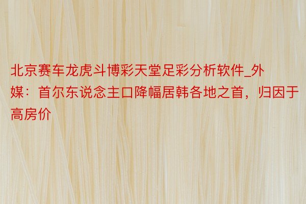 北京赛车龙虎斗博彩天堂足彩分析软件_外媒：首尔东说念主口降幅居韩各地之首，归因于高房价