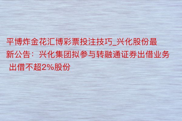 平博炸金花汇博彩票投注技巧_兴化股份最新公告：兴化集团拟参与转融通证券出借业务 出借不超2%股份