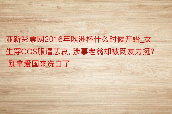 亚新彩票网2016年欧洲杯什么时候开始_女生穿COS服遭悲哀, 涉事老翁却被网友力挺? 别拿爱国来洗白了