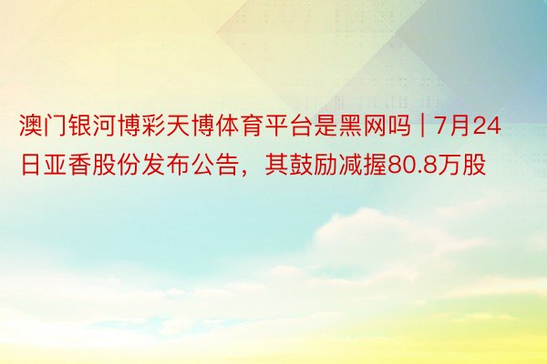 澳门银河博彩天博体育平台是黑网吗 | 7月24日亚香股份发布公告，其鼓励减握80.8万股