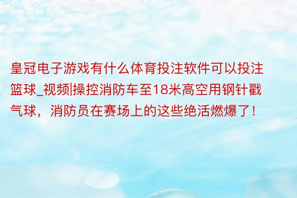 皇冠电子游戏有什么体育投注软件可以投注篮球_视频|操控消防车至18米高空用钢针戳气球，消防员在赛场上的这些绝活燃爆了！