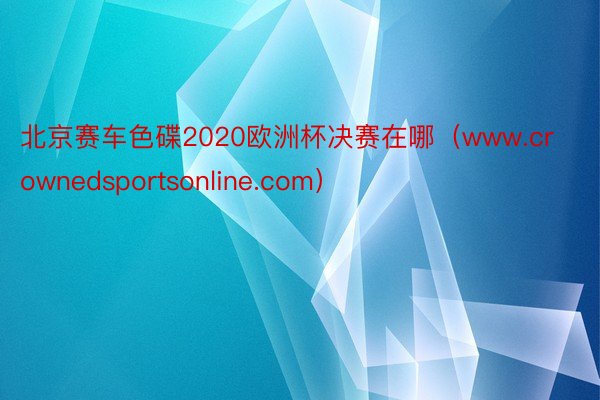 北京赛车色碟2020欧洲杯决赛在哪（www.crownedsportsonline.com）