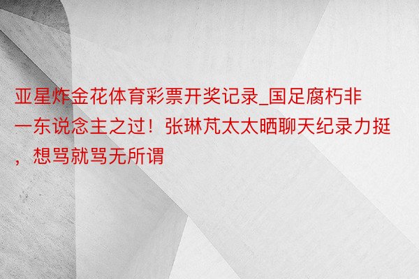 亚星炸金花体育彩票开奖记录_国足腐朽非一东说念主之过！张琳芃太太晒聊天纪录力挺，想骂就骂无所谓