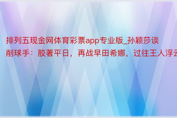 排列五现金网体育彩票app专业版_孙颖莎谈削球手：胶著平日，再战早田希娜，过往王人浮云！