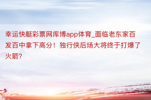 幸运快艇彩票网库博app体育_面临老东家百发百中拿下高分！独行侠后场大将终于打爆了火箭？