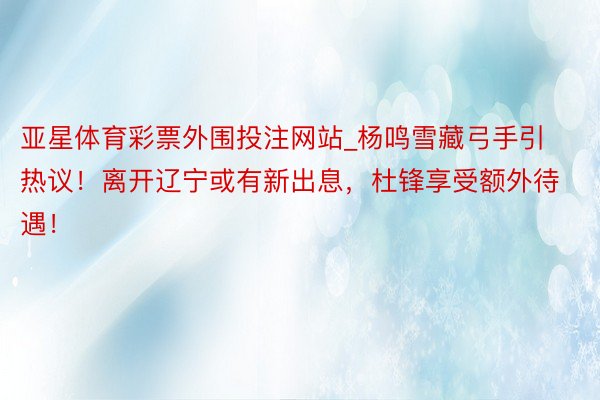 亚星体育彩票外围投注网站_杨鸣雪藏弓手引热议！离开辽宁或有新出息，杜锋享受额外待遇！