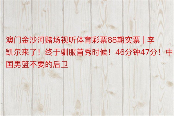 澳门金沙河赌场视听体育彩票88期实票 | 李凯尔来了！终于驯服首秀时候！46分钟47分！中国男篮不要的后卫