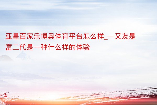 亚星百家乐博奥体育平台怎么样_一又友是富二代是一种什么样的体验