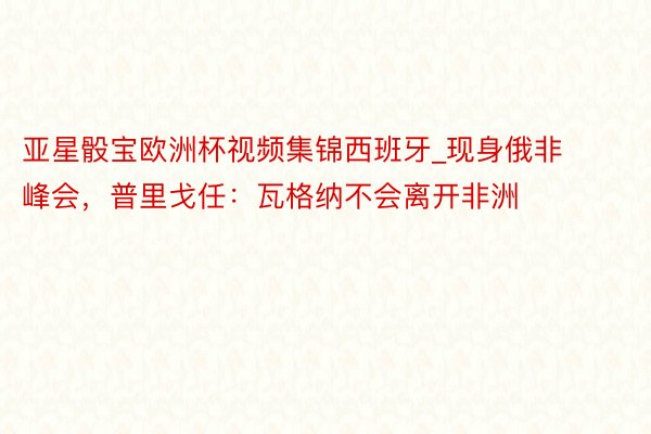 亚星骰宝欧洲杯视频集锦西班牙_现身俄非峰会，普里戈任：瓦格纳不会离开非洲