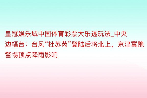 皇冠娱乐城中国体育彩票大乐透玩法_中央边幅台：台风“杜苏芮”登陆后将北上，京津冀豫警惕顶点降雨影响