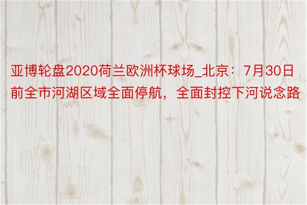 亚博轮盘2020荷兰欧洲杯球场_北京：7月30日前全市河湖区域全面停航，全面封控下河说念路