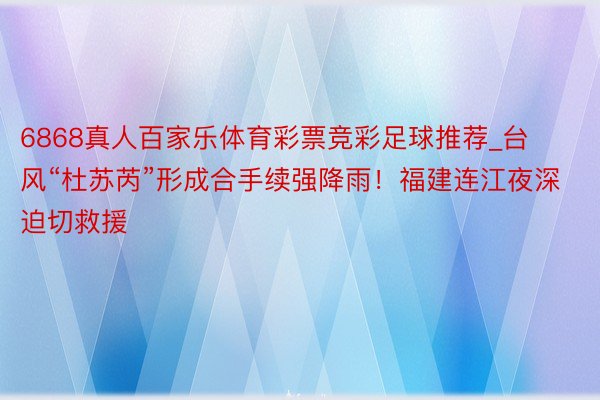 6868真人百家乐体育彩票竞彩足球推荐_台风“杜苏芮”形成合手续强降雨！福建连江夜深迫切救援