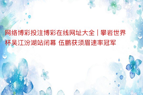 网络博彩投注博彩在线网址大全 | 攀岩世界杯吴江汾湖站闭幕 伍鹏获须眉速率冠军