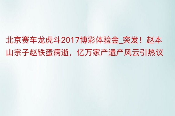 北京赛车龙虎斗2017博彩体验金_突发！赵本山宗子赵铁蛋病逝，亿万家产遗产风云引热议