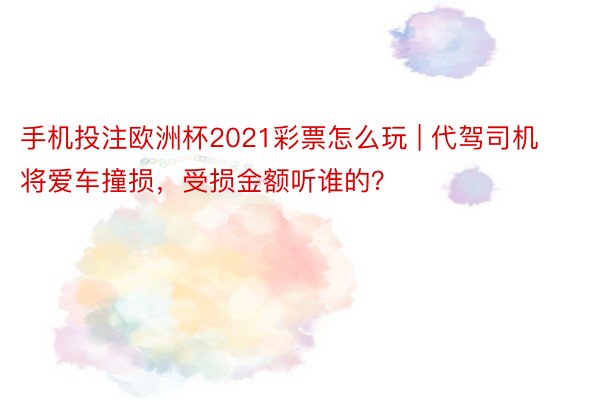 手机投注欧洲杯2021彩票怎么玩 | 代驾司机将爱车撞损，受损金额听谁的？