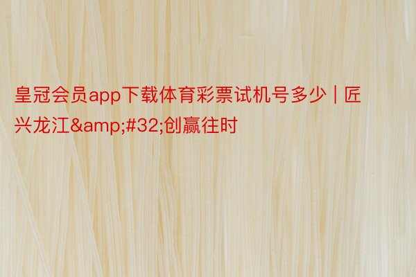 皇冠会员app下载体育彩票试机号多少 | 匠兴龙江&#32;创赢往时