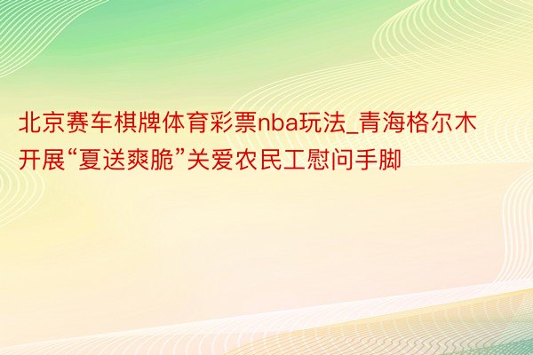 北京赛车棋牌体育彩票nba玩法_青海格尔木开展“夏送爽脆”关爱农民工慰问手脚