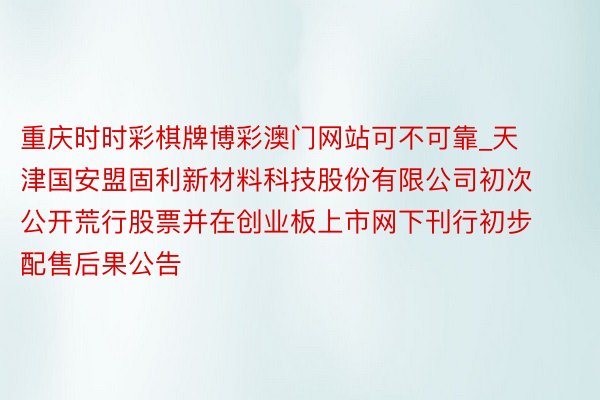 重庆时时彩棋牌博彩澳门网站可不可靠_天津国安盟固利新材料科技股份有限公司初次公开荒行股票并在创业板上市网下刊行初步配售后果公告