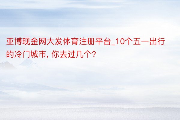 亚博现金网大发体育注册平台_10个五一出行的冷门城市, 你去过几个?